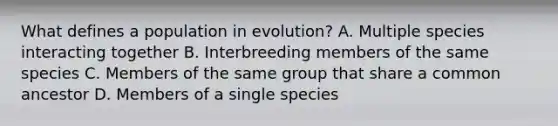 What defines a population in evolution? A. Multiple species interacting together B. Interbreeding members of the same species C. Members of the same group that share a common ancestor D. Members of a single species