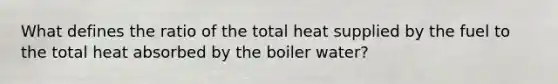 What defines the ratio of the total heat supplied by the fuel to the total heat absorbed by the boiler water?