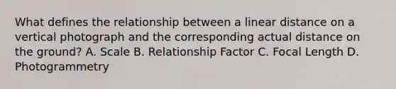 What defines the relationship between a linear distance on a vertical photograph and the corresponding actual distance on the ground? A. Scale B. Relationship Factor C. Focal Length D. Photogrammetry