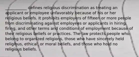 ___________ defines religious discrimination as treating an applicant or employee unfavorably because of his or her religious beliefs. It prohibits employers of fifteen or more people from discriminating against employees or applicants in hiring, firing, and other terms and conditions of employment because of their religious beliefs or practices. The law protects people who belong to organized religions, those who have sincerely held religious, ethical, or moral beliefs, and those who hold no religious beliefs.