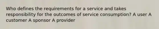 Who defines the requirements for a service and takes responsibility for the outcomes of service consumption? A user A customer A sponsor A provider