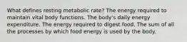 What defines resting metabolic rate? The energy required to maintain vital body functions. The body's daily energy expenditure. The energy required to digest food. The sum of all the processes by which food energy is used by the body.