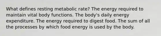 What defines resting metabolic rate? The energy required to maintain vital body functions. The body's daily energy expenditure. The energy required to digest food. The sum of all the processes by which food energy is used by the body.