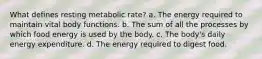 What defines resting metabolic rate? a. The energy required to maintain vital body functions. b. The sum of all the processes by which food energy is used by the body. c. The body's daily energy expenditure. d. The energy required to digest food.