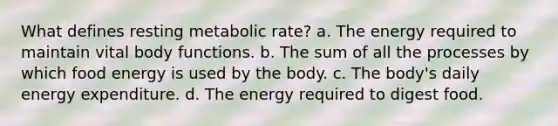 What defines resting metabolic rate? a. The energy required to maintain vital body functions. b. The sum of all the processes by which food energy is used by the body. c. The body's daily energy expenditure. d. The energy required to digest food.