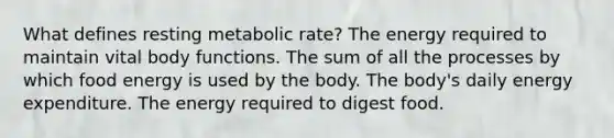 What defines resting metabolic rate? The energy required to maintain vital body functions. The sum of all the processes by which food energy is used by the body. The body's daily energy expenditure. The energy required to digest food.