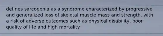 defines sarcopenia as a syndrome characterized by progressive and generalized loss of skeletal muscle mass and strength, with a risk of adverse outcomes such as physical disability, poor quality of life and high mortality