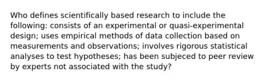 Who defines scientifically based research to include the following: consists of an experimental or quasi-experimental design; uses empirical methods of data collection based on measurements and observations; involves rigorous statistical analyses to test hypotheses; has been subjeced to peer review by experts not associated with the study?