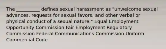 The __________ defines sexual harassment as "unwelcome sexual advances, requests for sexual favors, and other verbal or physical conduct of a sexual nature." Equal Employment Opportunity Commission Fair Employment Regulatory Commission Federal Communications Commission Uniform Commercial Code