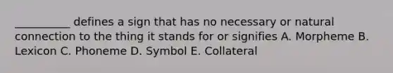 __________ defines a sign that has no necessary or natural connection to the thing it stands for or signifies A. Morpheme B. Lexicon C. Phoneme D. Symbol E. Collateral