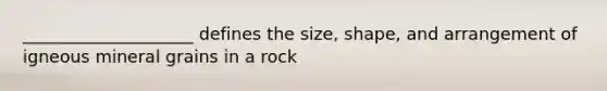 ____________________ defines the size, shape, and arrangement of igneous mineral grains in a rock