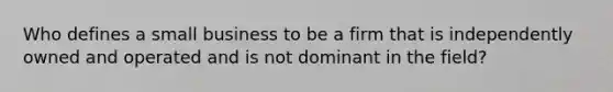 Who defines a small business to be a firm that is independently owned and operated and is not dominant in the field?