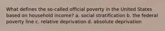 What defines the so-called official poverty in the United States based on household income? a. social stratification b. the federal poverty line c. relative deprivation d. absolute deprivation