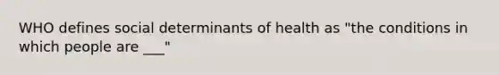 WHO defines social determinants of health as "the conditions in which people are ___"