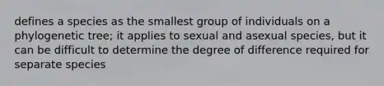 defines a species as the smallest group of individuals on a phylogenetic tree; it applies to sexual and asexual species, but it can be difficult to determine the degree of difference required for separate species