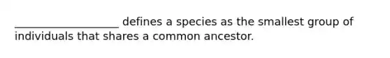 ___________________ defines a species as the smallest group of individuals that shares a common ancestor.