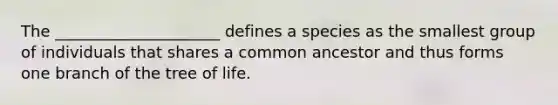 The _____________________ defines a species as the smallest group of individuals that shares a common ancestor and thus forms one branch of the tree of life.