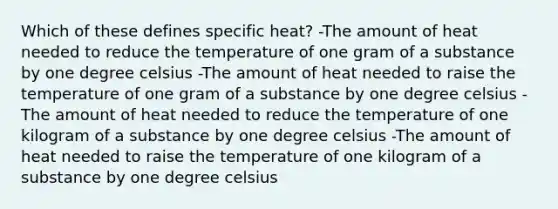 Which of these defines specific heat? -The amount of heat needed to reduce the temperature of one gram of a substance by one degree celsius -The amount of heat needed to raise the temperature of one gram of a substance by one degree celsius -The amount of heat needed to reduce the temperature of one kilogram of a substance by one degree celsius -The amount of heat needed to raise the temperature of one kilogram of a substance by one degree celsius