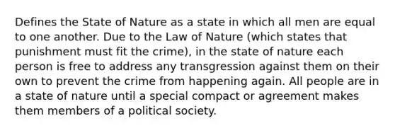 Defines the State of Nature as a state in which all men are equal to one another. Due to the Law of Nature (which states that punishment must fit the crime), in the state of nature each person is free to address any transgression against them on their own to prevent the crime from happening again. All people are in a state of nature until a special compact or agreement makes them members of a political society.