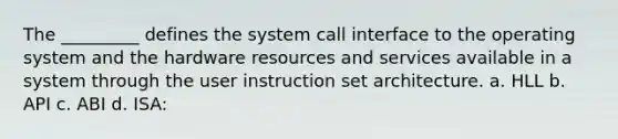 The _________ defines the system call interface to the operating system and the hardware resources and services available in a system through the user instruction set architecture. a. HLL b. API c. ABI d. ISA: