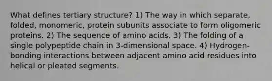 What defines <a href='https://www.questionai.com/knowledge/kf06vGllnT-tertiary-structure' class='anchor-knowledge'>tertiary structure</a>? 1) The way in which separate, folded, monomeric, protein subunits associate to form oligomeric proteins. 2) The sequence of <a href='https://www.questionai.com/knowledge/k9gb720LCl-amino-acids' class='anchor-knowledge'>amino acids</a>. 3) The folding of a single polypeptide chain in 3-dimensional space. 4) Hydrogen-bonding interactions between adjacent amino acid residues into helical or pleated segments.