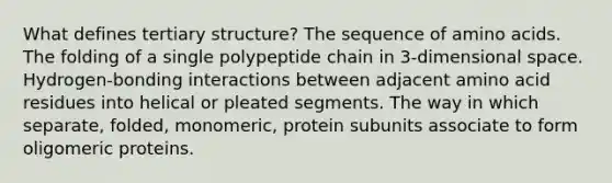 What defines tertiary structure? The sequence of amino acids. The folding of a single polypeptide chain in 3-dimensional space. Hydrogen-bonding interactions between adjacent amino acid residues into helical or pleated segments. The way in which separate, folded, monomeric, protein subunits associate to form oligomeric proteins.