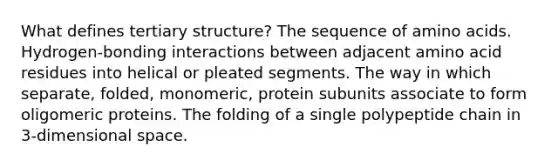 What defines tertiary structure? The sequence of amino acids. Hydrogen-bonding interactions between adjacent amino acid residues into helical or pleated segments. The way in which separate, folded, monomeric, protein subunits associate to form oligomeric proteins. The folding of a single polypeptide chain in 3-dimensional space.