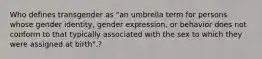 Who defines transgender as "an umbrella term for persons whose gender identity, gender expression, or behavior does not conform to that typically associated with the sex to which they were assigned at birth".?