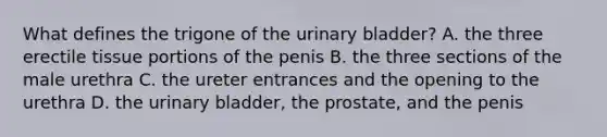 What defines the trigone of the urinary bladder? A. the three erectile tissue portions of the penis B. the three sections of the male urethra C. the ureter entrances and the opening to the urethra D. the urinary bladder, the prostate, and the penis