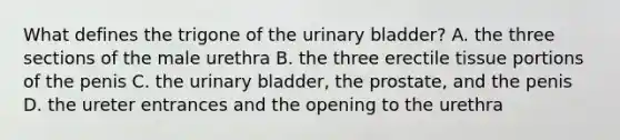 What defines the trigone of the urinary bladder? A. the three sections of the male urethra B. the three erectile tissue portions of the penis C. the urinary bladder, the prostate, and the penis D. the ureter entrances and the opening to the urethra