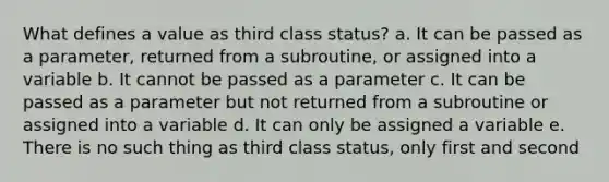 What defines a value as third class status? a. It can be passed as a parameter, returned from a subroutine, or assigned into a variable b. It cannot be passed as a parameter c. It can be passed as a parameter but not returned from a subroutine or assigned into a variable d. It can only be assigned a variable e. There is no such thing as third class status, only first and second