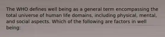 The WHO defines well being as a general term encompassing the total universe of human life domains, including physical, mental, and social aspects. Which of the following are factors in well being: