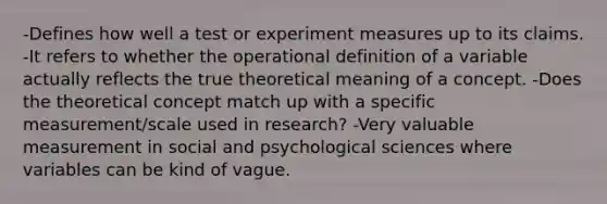 -Defines how well a test or experiment measures up to its claims. -It refers to whether the operational definition of a variable actually reflects the true theoretical meaning of a concept. -Does the theoretical concept match up with a specific measurement/scale used in research? -Very valuable measurement in social and psychological sciences where variables can be kind of vague.