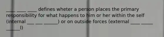 ____ ____ ____ defines wheter a person places the primary responsibility for what happens to him or her within the self (internal ___ ___ ______) or on outside forces (external ____ _____ ______l)