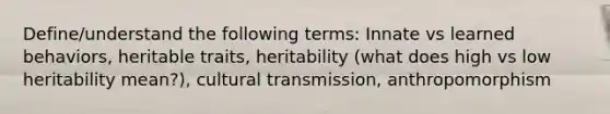 Define/understand the following terms: Innate vs learned behaviors, heritable traits, heritability (what does high vs low heritability mean?), cultural transmission, anthropomorphism