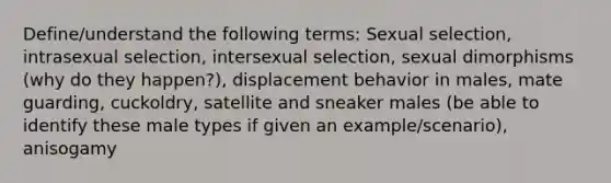 Define/understand the following terms: Sexual selection, intrasexual selection, intersexual selection, sexual dimorphisms (why do they happen?), displacement behavior in males, mate guarding, cuckoldry, satellite and sneaker males (be able to identify these male types if given an example/scenario), anisogamy