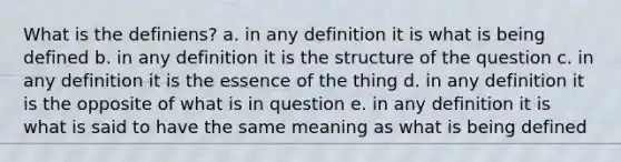 What is the definiens? a. in any definition it is what is being defined b. in any definition it is the structure of the question c. in any definition it is the essence of the thing d. in any definition it is the opposite of what is in question e. in any definition it is what is said to have the same meaning as what is being defined