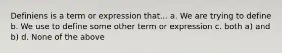 Definiens is a term or expression that... a. We are trying to define b. We use to define some other term or expression c. both a) and b) d. None of the above