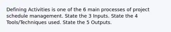 Defining Activities is one of the 6 main processes of project schedule management. State the 3 Inputs. State the 4 Tools/Techniques used. State the 5 Outputs.