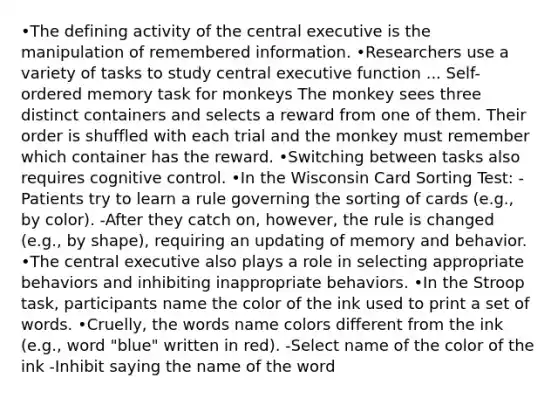 •The defining activity of the central executive is the manipulation of remembered information. •Researchers use a variety of tasks to study central executive function ... Self-ordered memory task for monkeys The monkey sees three distinct containers and selects a reward from one of them. Their order is shuffled with each trial and the monkey must remember which container has the reward. •Switching between tasks also requires cognitive control. •In the Wisconsin Card Sorting Test: -Patients try to learn a rule governing the sorting of cards (e.g., by color). -After they catch on, however, the rule is changed (e.g., by shape), requiring an updating of memory and behavior. •The central executive also plays a role in selecting appropriate behaviors and inhibiting inappropriate behaviors. •In the Stroop task, participants name the color of the ink used to print a set of words. •Cruelly, the words name colors different from the ink (e.g., word "blue" written in red). -Select name of the color of the ink -Inhibit saying the name of the word