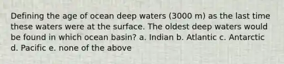 Defining the age of ocean deep waters (3000 m) as the last time these waters were at the surface. The oldest deep waters would be found in which ocean basin? a. Indian b. Atlantic c. Antarctic d. Pacific e. none of the above