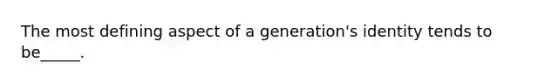 The most defining aspect of a generation's identity tends to be_____.