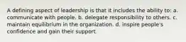 A defining aspect of leadership is that it includes the ability to: a. communicate with people. b. delegate responsibility to others. c. maintain equilibrium in the organization. d. inspire people's confidence and gain their support.