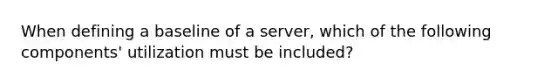 When defining a baseline of a server, which of the following components' utilization must be included?