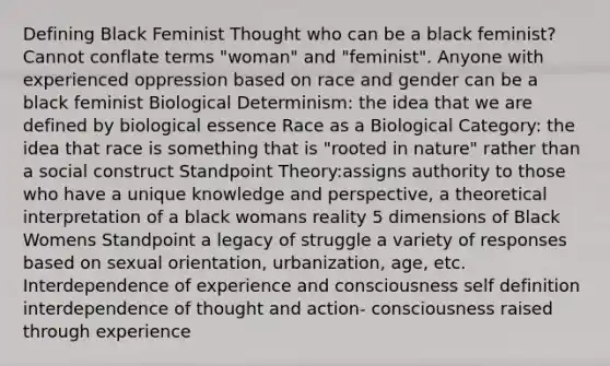 Defining Black Feminist Thought who can be a black feminist? Cannot conflate terms "woman" and "feminist". Anyone with experienced oppression based on race and gender can be a black feminist Biological Determinism: the idea that we are defined by biological essence Race as a Biological Category: the idea that race is something that is "rooted in nature" rather than a social construct Standpoint Theory:assigns authority to those who have a unique knowledge and perspective, a theoretical interpretation of a black womans reality 5 dimensions of Black Womens Standpoint a legacy of struggle a variety of responses based on sexual orientation, urbanization, age, etc. Interdependence of experience and consciousness self definition interdependence of thought and action- consciousness raised through experience