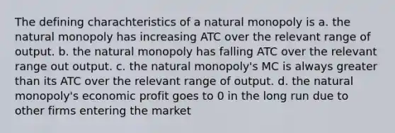 The defining charachteristics of a natural monopoly is a. the natural monopoly has increasing ATC over the relevant range of output. b. the natural monopoly has falling ATC over the relevant range out output. c. the natural monopoly's MC is always greater than its ATC over the relevant range of output. d. the natural monopoly's economic profit goes to 0 in the long run due to other firms entering the market