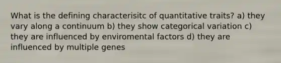 What is the defining characterisitc of quantitative traits? a) they vary along a continuum b) they show categorical variation c) they are influenced by enviromental factors d) they are influenced by multiple genes