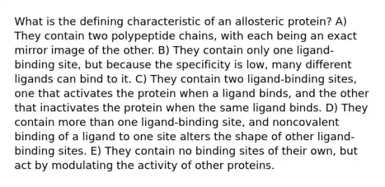 What is the defining characteristic of an allosteric protein? A) They contain two polypeptide chains, with each being an exact mirror image of the other. B) They contain only one ligand-binding site, but because the specificity is low, many different ligands can bind to it. C) They contain two ligand-binding sites, one that activates the protein when a ligand binds, and the other that inactivates the protein when the same ligand binds. D) They contain more than one ligand-binding site, and noncovalent binding of a ligand to one site alters the shape of other ligand-binding sites. E) They contain no binding sites of their own, but act by modulating the activity of other proteins.