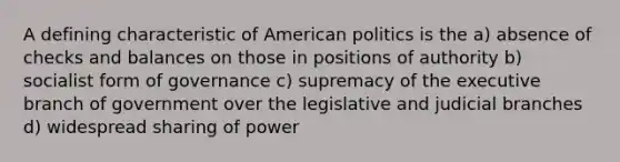 A defining characteristic of American politics is the a) absence of checks and balances on those in positions of authority b) socialist form of governance c) supremacy of the executive branch of government over the legislative and judicial branches d) widespread sharing of power