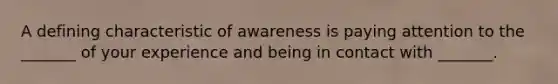 A defining characteristic of awareness is paying attention to the _______ of your experience and being in contact with _______.